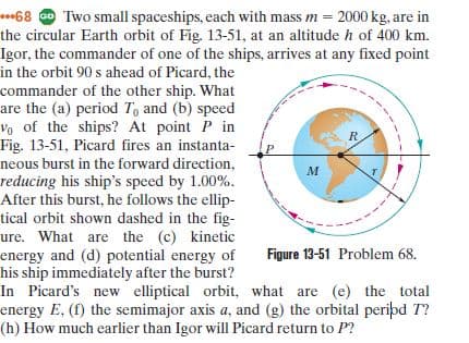 **68 @ Two small spaceships, each with mass m = 2000 kg, are in
the circular Earth orbit of Fig. 13-51, at an altitude h of 400 km.
Igor, the commander of one of the ships, arrives at any fixed point
in the orbit 90 s ahead of Picard, the
commander of the other ship. What
are the (a) period To and (b) speed
Vo of the ships? At point P in
Fig. 13-51, Picard fires an instanta-
neous burst in the forward direction,
reducing his ship's speed by 1.00%.
After this burst, he follows the ellip-
tical orbit shown dashed in the fig-
ure. What are the (c) kinetic
energy and (d) potential energy of
his ship immediately after the burst?
In Picard's new elliptical orbit, what are (e) the total
energy E, (f) the semimajor axis a, and (g) the orbital peripd T?
(h) How much earlier than Igor will Picard return to P?
Figure 13-51 Problem 68.
