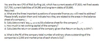 You are the new CFO of Risk Surfing Ltd, which has current assets of $7,920, net fixed assets
$17,700, curent liabilities of $4,580 and long-term debts of $5,890.
Required:
a. What are the three important questions of corporate finance you will need to address?
Please briefly explain them and indicate how they are related to the areas in the balance
sheet of a company.
b. Calculate owners' equiy ana Duild a balance sheet for the company?
C. How much is net working capital of the company?
d. Calculate the return on assets of the company given that Return on Equity is 30%?
e. What is the PE of the company total number of ordinary share outstanding of the
companies is 2,000 and market price of each share is $12?
