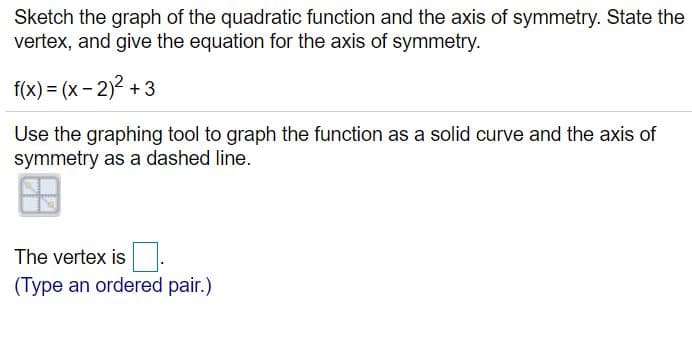 Sketch the graph of the quadratic function and the axis of symmetry. State the
vertex, and give the equation for the axis of symmetry.
f(x) = (x - 2)2 + 3
Use the graphing tool to graph the function as a solid curve and the axis of
symmetry as a dashed line.
The vertex is.
(Type an ordered pair.)
