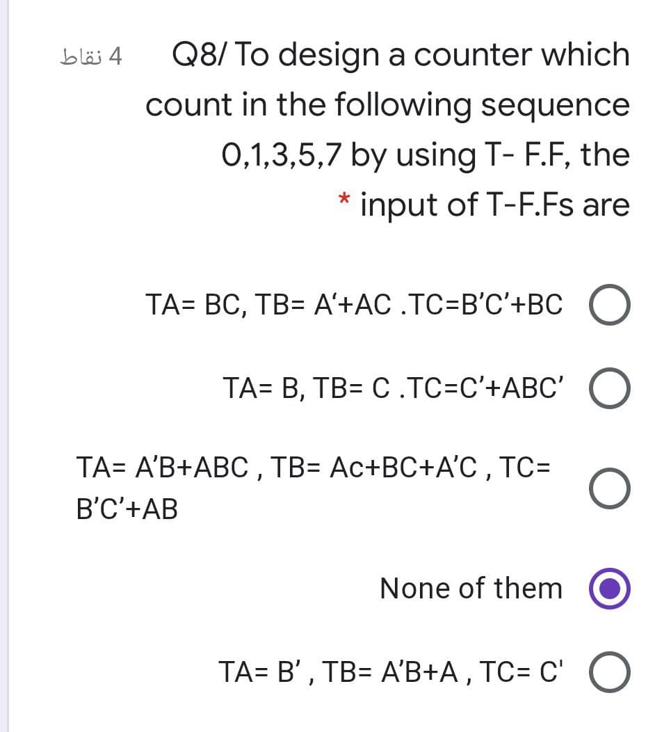 Q8/ To design a counter which
count in the following sequence
4 نقاط
0,1,3,5,7 by using T- F.F, the
input of T-F.Fs are
TA= BC, TB= A'+AC .TC=B'C'+BC
ТА- В, ТВ- С.ТС-С'+АВС"
TA= A'B+ABC , TB= Ac+BC+A'C , TC=
B'C'+AB
None of them
TA= B' , TB= A'B+A, TC= C' O
