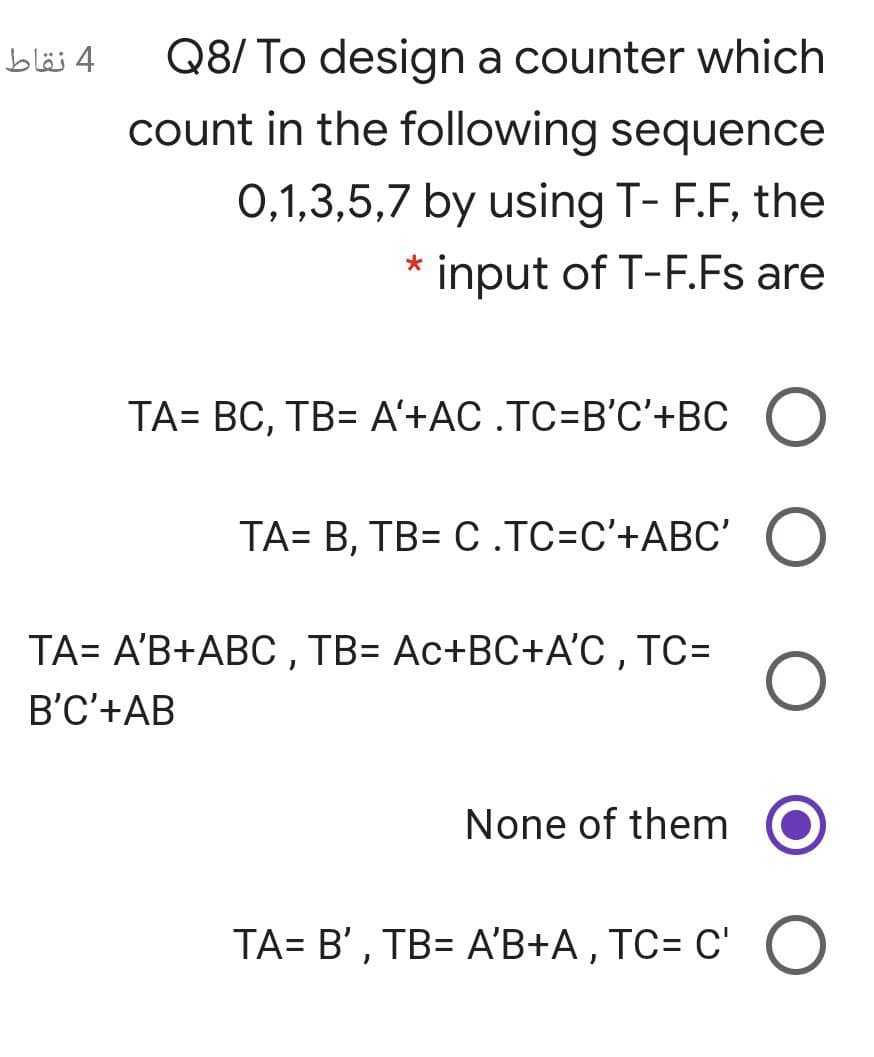 Q8/ To design a counter which
count in the following sequence
4 نقاط
0,1,3,5,7 by using T- F.F, the
input of T-F.Fs are
TA= BC, TB= A'+AC .TC=B'C'+BC
TA= B, TB= C .TC=C'+ABC' O
TA= A'B+ABC , TB= Ac+BC+A'C , TC=
B'C'+AB
None of them
TA= B' , TB= A'B+A , TC= C' O
