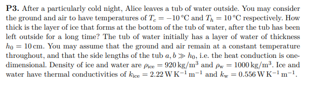 P3. After a particularly cold night, Alice leaves a tub of water outside. You may consider
the ground and air to have temperatures of T. = -10°C and T = 10°C respectively. How
thick is the layer of ice that forms at the bottom of the tub of water, after the tub has been
left outside for a long time? The tub of water initially has a layer of water of thickness
họ = 10 cm. You may assume that the ground and air remain at a constant temperature
throughout, and that the side lengths of the tub a, b > ho, i.e. the heat conduction is one-
dimensional. Density of ice and water are Pice = 920 kg/m³ and Pw = 1000 kg/m³. Ice and
water have thermal conductivities of kice = 2.22 WK-1m-1 and kiw = 0.556 W K-1m-1.

