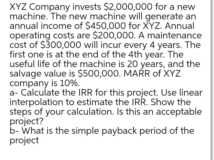 XYZ Company invests $2,000,000 for a new
machine. The new machine will generate an
annual income of $450,000 for XYZ. Annual
operating costs are $200,000. A maintenance
cost of $300,000 will incur every 4 years. The
first one is at the end of the 4th year. The
useful life of the machine is 20 years, and the
salvage value is $500,000. MAŘR of XYZ
company is 10%.
a- Calculate the IRR for this project. Use linear
interpolation to estimate the IRR. Show the
steps of your calculation. Is this an acceptable
project?
b- What is the simple payback period of the
project
