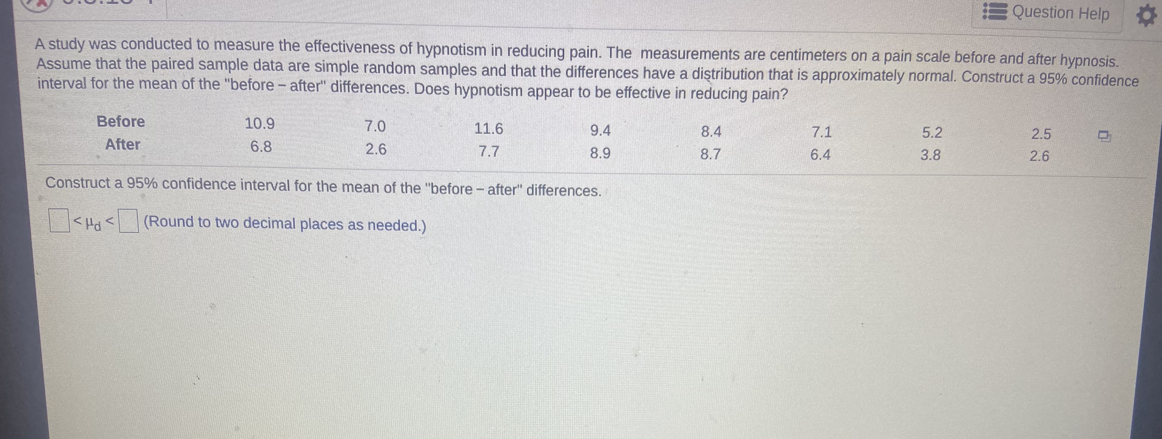 E Question Help
A study was conducted to measure the effectiveness of hypnotism in reducing pain. The measurements are centimeters on a pain scale before and after hypnosis.
Assume that the paired sample data are simple random samples and that the differences have a diştribution that is approximately normal. Construct a 95% confidence
interval for the mean of the "before - after" differences. Does hypnotism appear to be effective in reducing pain?
Before
10.9
7.0
11.6
9.4
8.4
7.1
5.2
2.5
After
6.8
2.6
7.7
8.9
8.7
6.4
3.8
2.6
Construct a 95% confidence interval for the mean of the "before- after" differences.
> Prl>
(Round to two decimal places as needed.)
