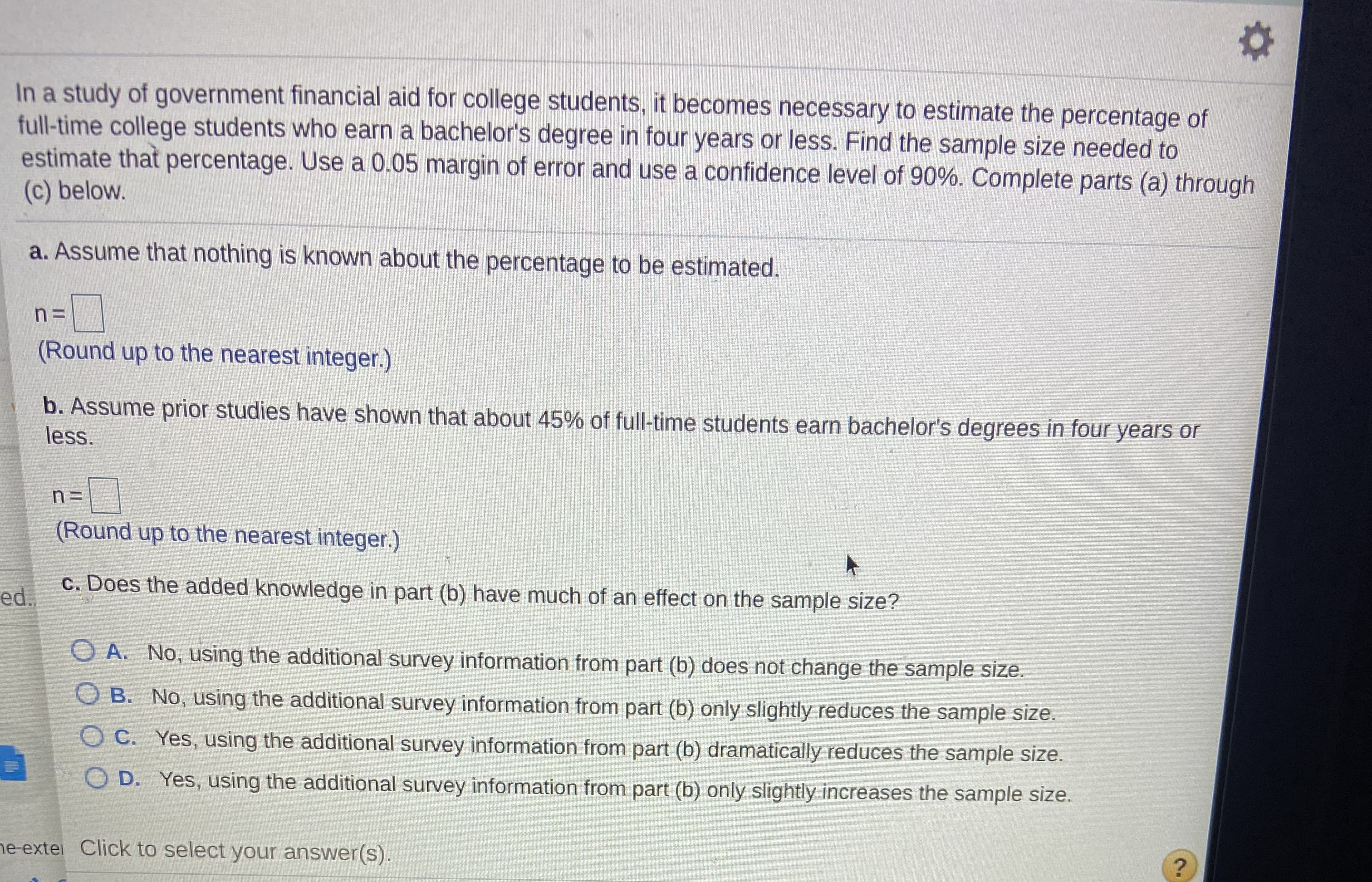 In a study of government financial aid for college students, it becomes necessary to estimate the percentage of
full-time college students who earn a bachelor's degree in four years or less. Find the sample size needed to
estimate that percentage. Use a 0.05 margin of error and use a confidence level of 90%. Complete parts (a) through
(c) below.
a. Assume that nothing is known about the percentage to be estimated.
%3=
(Round up to the nearest integer.)
b. Assume prior studies have shown that about 45% of full-time students earn bachelor's degrees in four years or
less.
(Round up to the nearest integer.)
c. Does the added knowledge in part (b) have much of an effect on the sample size?
ed.
A. No, using the additional survey information from part (b) does not change the sample size.
B. No, using the additional survey information from part (b) only slightly reduces the sample size.
O C. Yes, using the additional survey information from part (b) dramatically reduces the sample size.
O D. Yes, using the additional survey information from part (b) only slightly increases the sample size.
ne-extel Click to select your answer(s).
