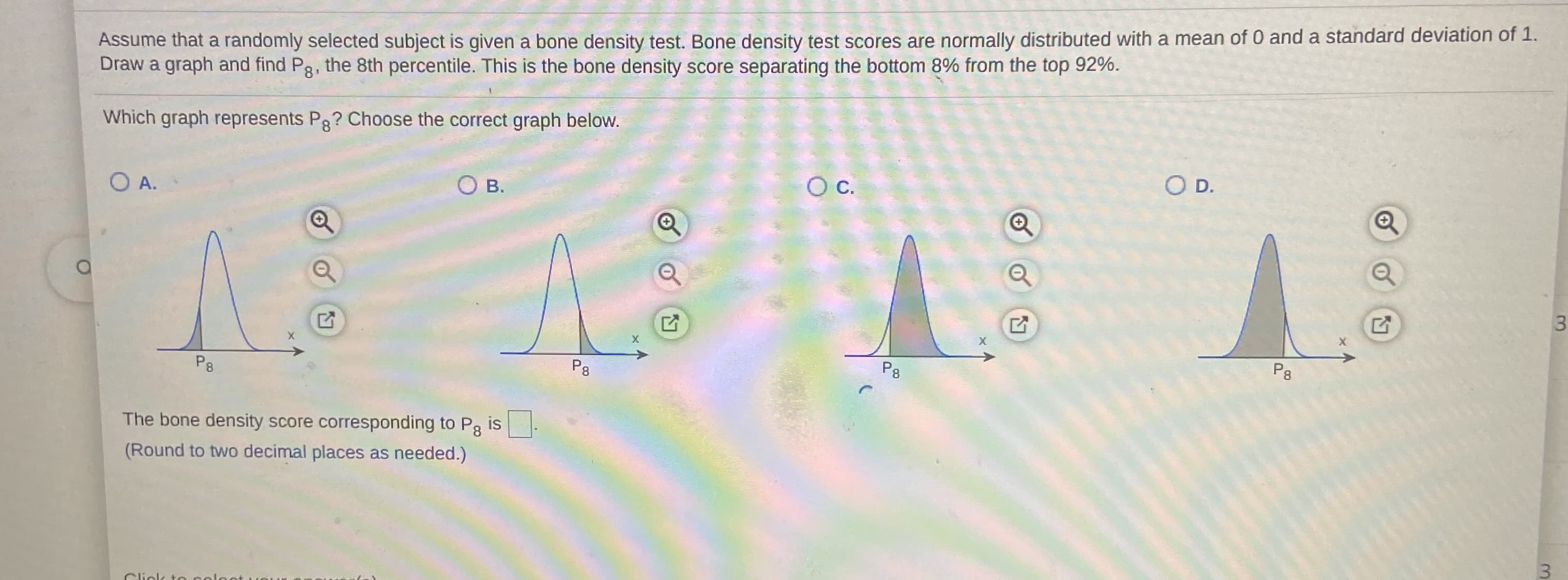 Assume that a randomly selected subject is given a bone density test. Bone density test scores are normally distributed with a mean of 0 and a standard deviation of 1.
Draw a graph and find Pg, the 8th percentile. This is the bone density score separating the bottom 8% from the top 92%.
Which graph represents Pg? Choose the correct graph below.
O D.
C.
О в.
O A.
P8
P8
P8
P8
The bone density score corresponding to Pg is-
(Round to two decimal places as needed.)
Click to
3.
3.
