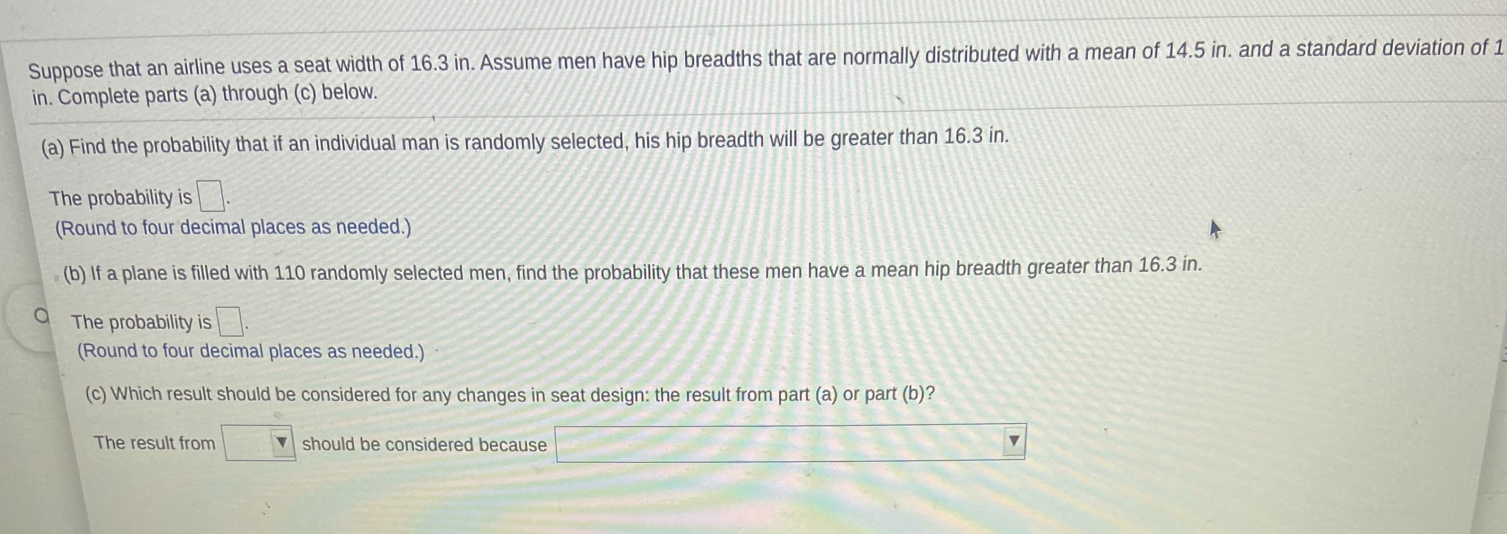 Suppose that an airline uses a seat width of 16.3 in. Assume men have hip breadths that are normally distributed with a mean of 14.5 in. and a standard deviation of 1
in. Complete parts (a) through (c) below.
(a) Find the probability that if an individual man is randomly selected, his hip breadth will be greater than 16.3 in.
The probability is -
(Round to four decimal places as needed.)
(b) If a plane is filled with 110 randomly selected men, find the probability that these men have a mean hip breadth greater than 16.3 in.
The probability is
(Round to four decimal places as needed.)
(c) Which result should be considered for any changes in seat design: the result from part (a) or part (b)?
The result from
should be considered because
