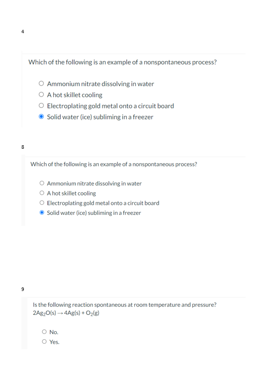 Which of the following is an example of a nonspontaneous process?
O Ammonium nitrate dissolving in water
O A hot skillet cooling
O Electroplating gold metal onto a circuit board
Solid water (ice) subliming in a freezer
8
Which of the following is an example of a nonspontaneous process?
Ammonium nitrate dissolving in water
O A hot skillet cooling
O Electroplating gold metal onto a circuit board
Solid water (ice) subliming in a freezer
Is the following reaction spontaneous at room temperature and pressure?
2A820(s) → 4Ag(s) + Oz[g)
No.
O Yes.
