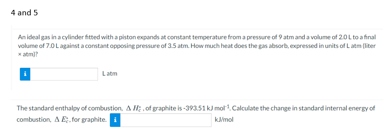 4 and 5
An ideal gas in a cylinder fitted with a piston expands at constant temperature from a pressure of 9 atm and a volume of 2.0 L to a final
volume of 7.0 L against a constant opposing pressure of 3.5 atm. How much heat does the gas absorb, expressed in units of L atm (liter
x atm)?
Latm
The standard enthalpy of combustion, A Hi ,of graphite is -393.51 kJ mol1. Calculate the change in standard internal energy of
combustion, A E;, for graphite. i
kJ/mol
