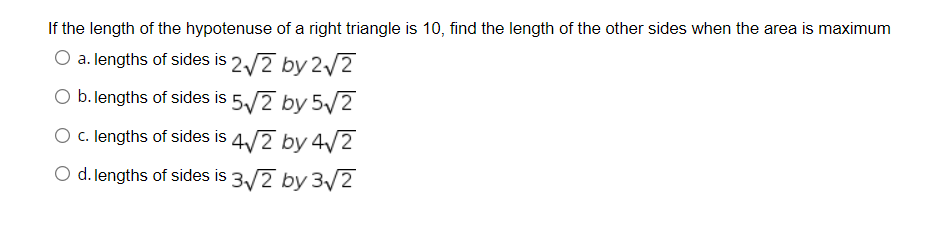 If the length of the hypotenuse of a right triangle is 10, find the length of the other sides when the area is maximum
O a. lengths of sides is 2/2 by 2/2
O b.lengths of sides is 5/2 by 5/2
O c. lengths of sides is 4/2 by 4/2
O d. lengths of sides is 3/2 by 3v2
