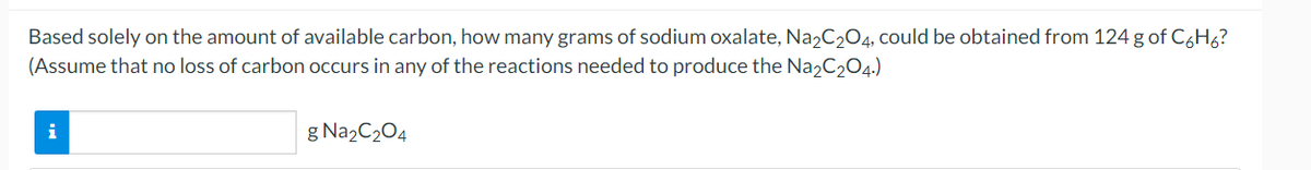 Based solely on the amount of available carbon, how many grams of sodium oxalate, Na2C204, could be obtained from 124 g of C6H6?
(Assume that no loss of carbon occurs in any of the reactions needed to produce the Na2C204.)
i
g Na2C204

