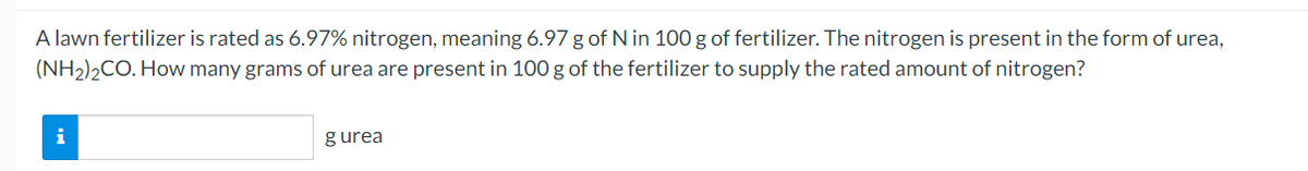A lawn fertilizer is rated as 6.97% nitrogen, meaning 6.97 g of N in 100 g of fertilizer. The nitrogen is present in the form of urea,
(NH2)2CO. How many grams of urea are present in 100 g of the fertilizer to supply the rated amount of nitrogen?
i
gurea
