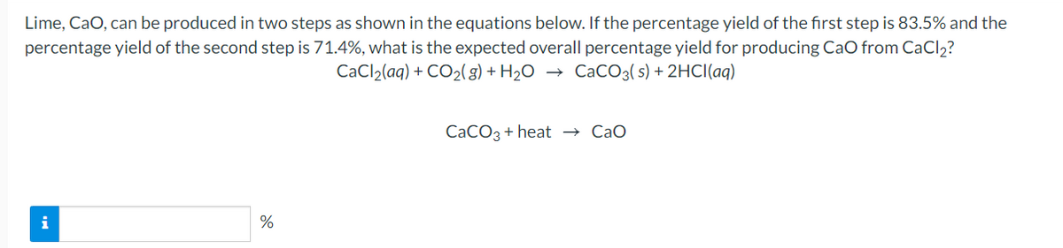 Lime, CaO, can be produced in two steps as shown in the equations below. If the percentage yield of the first step is 83.5% and the
percentage yield of the second step is 71.4%, what is the expected overall percentage yield for producing CaO from CaCl2?
CaCl2(aq) + CO2(g) + H2O
CaCO3( s) + 2HCI(aq)
CACO3 + heat → CaO
i
%

