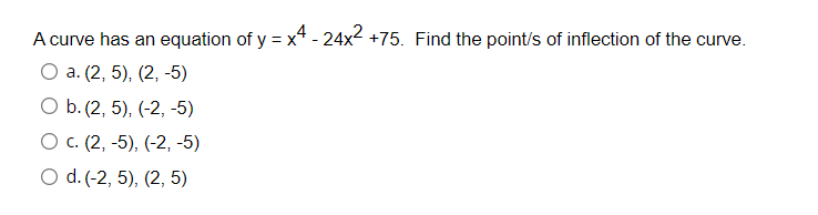 A curve has an equation of y = x - 24x2 +75. Find the point/s of inflection of the curve.
О a. (2, 5), (2, -5)
O b. (2, 5), (-2, -5)
О с. (2, -5), (-2, -5)
O d. (-2, 5), (2, 5)
