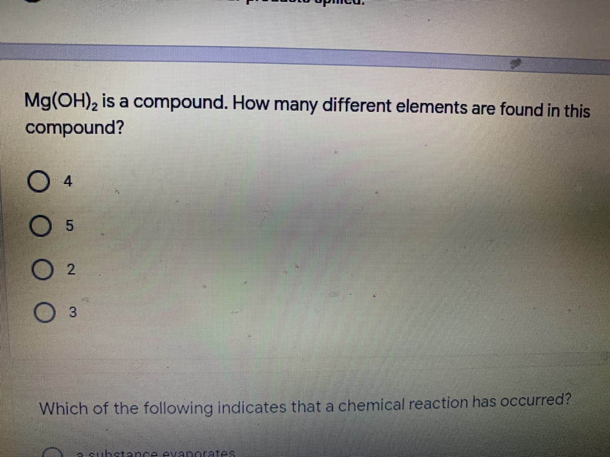 Mg(OH), is a compound. How many different elements are found in this
compound?
O 2
O 3
Which of the following indicates that a chemical reaction has occurred?
e substance evanorates
