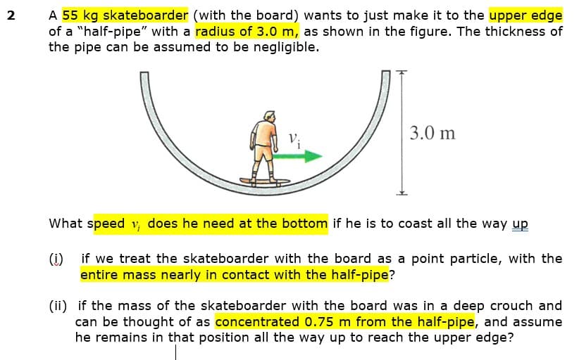 A 55 kg skateboarder (with the board) wants to just make it to the upper edge
of a "half-pipe" with a radius of 3.0 m, as shown in the figure. The thickness of
the pipe can be assumed to be negligible.
2
3.0 m
What speed v, does he need at the bottom if he is to coast all the way up
(1) if we treat the skateboarder with the board as a point particle, with the
entire mass nearly in contact with the half-pipe?
(ii) if the mass of the skateboarder with the board was in a deep crouch and
can be thought of as concentrated 0.75 m from the half-pipe, and assume
he remains in that position all the way up to reach the upper edge?
