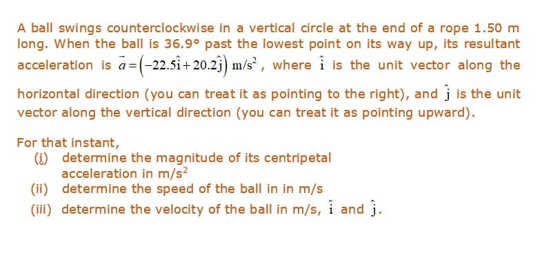 A ball swings counterclockwise in a vertical circle at the end of a rope 1.50 m
long. When the ball is 36.9° past the lowest point on its way up, its resultant
acceleration is a=(-22.5î+ 20.2j) m/s , where î is the unit vector along the
horizontal direction (you can treat it as pointing to the right), and j is the unit
vector along the vertical direction (you can treat it as pointing upward).
For that instant,
(1) determine the magnitude of its centripetal
acceleration in m/s?
(ii) determine the speed of the ball in in m/s
(iii) determine the velocity of the ball in m/s, i and j.
