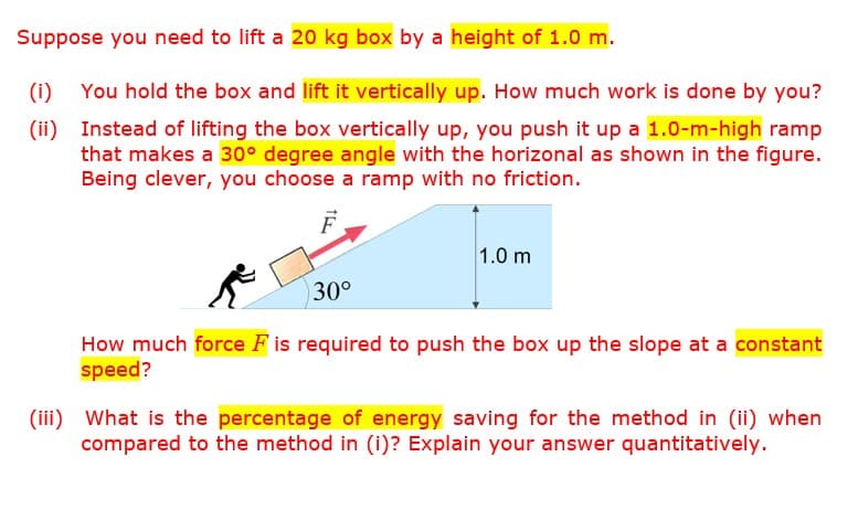 Suppose you need to lift a 20 kg box by a height of 1.0 m.
(i) You hold the box and lift it vertically up. How much work is done by you?
(ii) Instead of lifting the box vertically up, you push it up a 1.0-m-high ramp
that makes a 30° degree angle with the horizonal as shown in the figure.
Being clever, you choose a ramp with no friction.
1.0 m
30°
How much force F is required to push the box up the slope at a constant
speed?
(iii) What is the percentage of energy saving for the method in (ii) when
compared to the method in (i)? Explain your answer quantitatively.
