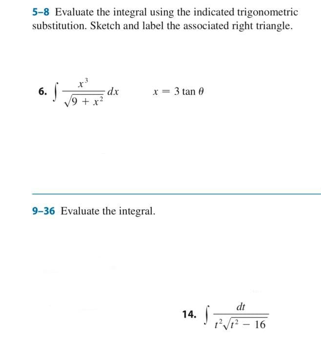 5-8 Evaluate the integral using the indicated trigonometric
substitution. Sketch and label the associated right triangle.
6. S
x³
/9 + x²
dx
x = 3 tan 0
9-36 Evaluate the integral.
14. S
dt
1²√1² - 16