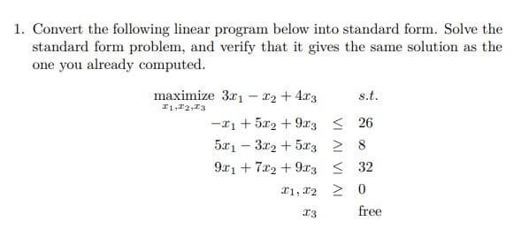 1. Convert the following linear program below into standard form. Solve the
standard form problem, and verify that it gives the same solution as the
one you already computed.
maximize 3x1 - x2 + 4x3
1,2,3
s.t.
-1 +52 + 9x326
5x13x2 + 5x3 2
9x17x2 + 9x332
> 0
1, 2
13
free
