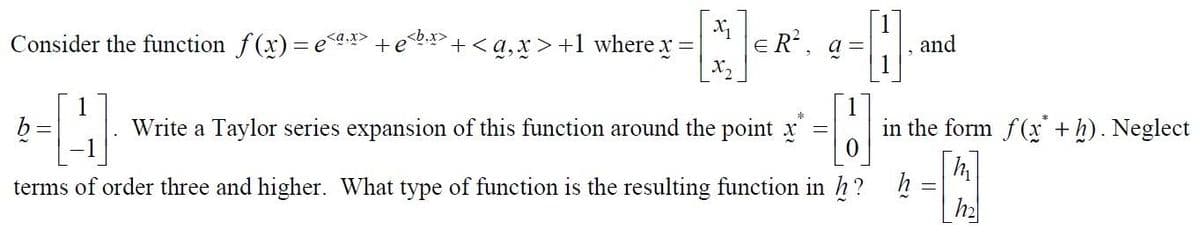 Consider the function f(x)= ex +
b
=
[N]
+<a, x>+1 where x =
=
ER²,
Write a Taylor series expansion of this function around the point x
=
a =
0
terms of order three and higher. What type of function is the resulting function in h?
h?
H
and
in the form f(x + h). Neglect
h
-
h₂