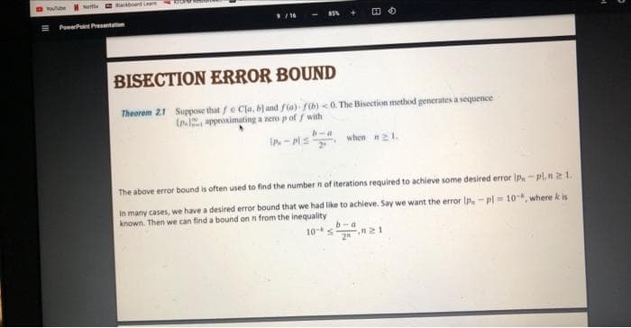 olube
Net
Blackboard Lear
PowerPoint Presentation
9/16
85%
HO
BISECTION ERROR BOUND
Theorem 21 Suppose that fe Cla, b) and f(a) f(b) <0. The Bisection method generates a sequence
(n.) approximating a zero p off with
b-a
IP-Pl≤2· when #21.
The above error bound is often used to find the number n of iterations required to achieve some desired error IP-pl.n 21.
In many cases, we have a desired error bound that we had like to achieve. Say we want the error IP-pl= 10, where k is
known. Then we can find a bound on n from the inequality
b-a
10- S
2"
21
1