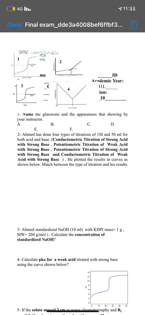 O 4G ll.
Done Final exam_dde3a4008bef6ffbf3...
sity
2
ID
Academic Year:
me
3
11L
ion:
10
'of Na
1- Name the glassware and the apparatuses that showing by
your instructor.
A.
В.
С.
D.
2- Ahmed has done four types of titrations of 1M and 50 ml for
both acid and base (Conductometric Titration of Strong Acid
with Strong Base , Potentiometric Titration of Weak Acid
with Strong Base , Potentiometric Titration of Strong Acid
with Strong Base and Conductometric Titration of Weak
Acid with Strong Base ). He plotted the results in curves as
shown below. Match between the type of titration and his results
3-
stan
JaOH (10 ml)
KHP( mass= 1 g,
MW= 204 g/mol ). Calculate the concentration of
standardized NaOH?
4- Calculate pka for a weak acid titrated with strong base
using the curve shown below?
12
5- If the solute moved 3 cm in naner chromatography and R,
