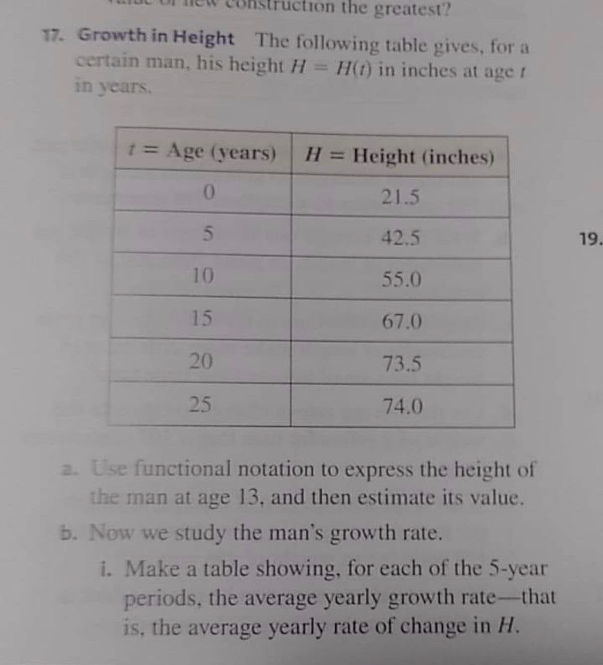 ton the greatest?
17. Growth in Height The following table gives, for a
certain man, his height H
in years.
H(t) in inches at age r
%3D
1= Age (years)
H = Height (inches)
%3D
21.5
42.5
19.
10
55.0
15
67.0
20
73.5
25
74.0
2. Use functional notation to express the height of
the man at age 13, and then estimate its value.
b. Now we study the man's growth rate.
i. Make a table showing, for each of the 5-year
periods, the average yearly growth rate-that
is, the average yearly rate of change in H.
