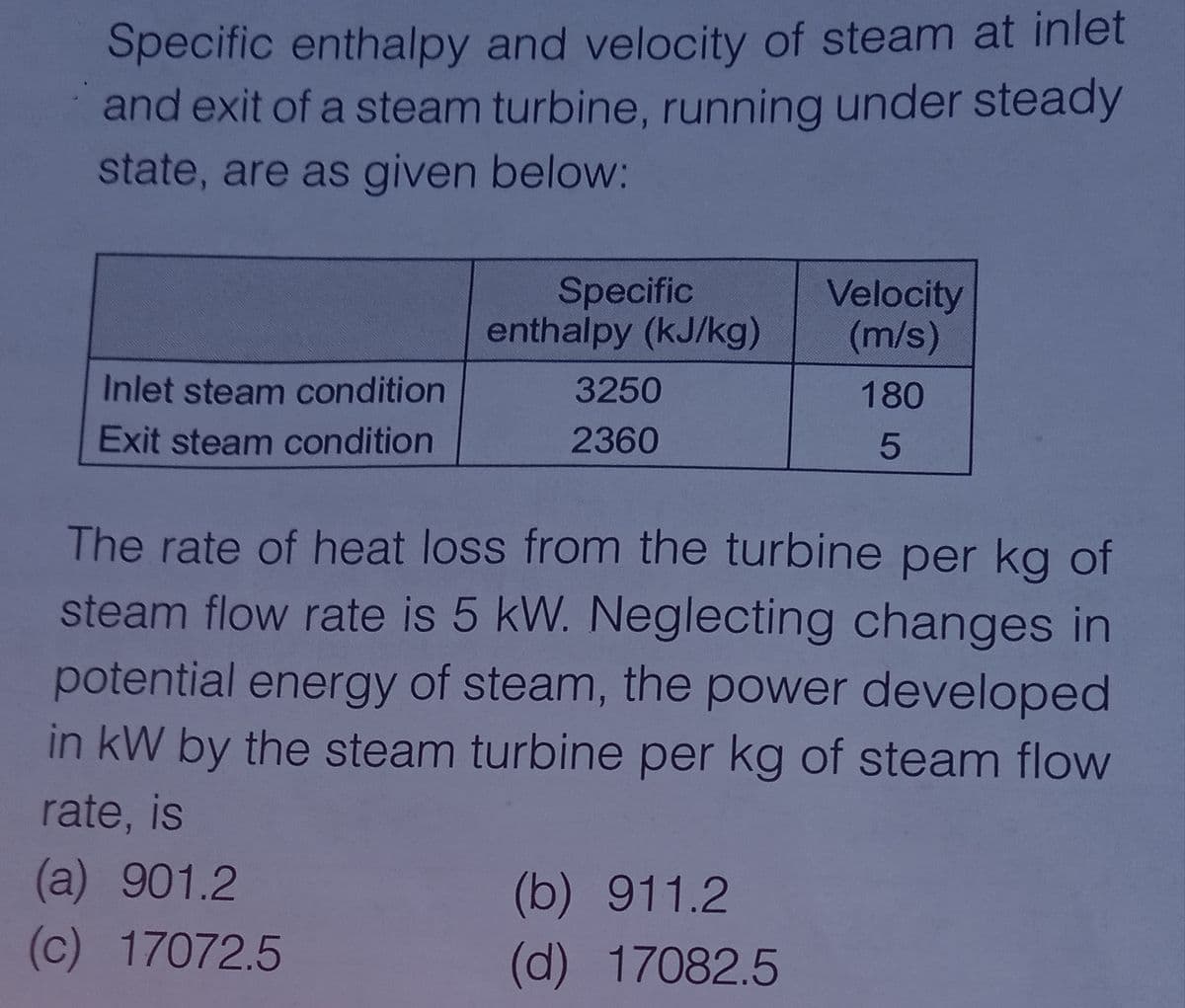 Specific enthalpy and velocity of steam at inlet
and exit of a steam turbine, running under steady
state, are as given below:
Specific
enthalpy (kJ/kg)
Velocity
(m/s)
Inlet steam condition
3250
180
Exit steam condition
2360
The rate of heat loss from the turbine per kg of
steam flow rate is 5 kW. Neglecting changes in
potential energy of steam, the power developed
in kW by the steam turbine per kg of steam flow
rate, is
(a) 901.2
(b) 911.2
(d) 17082.5
(c) 17072.5

