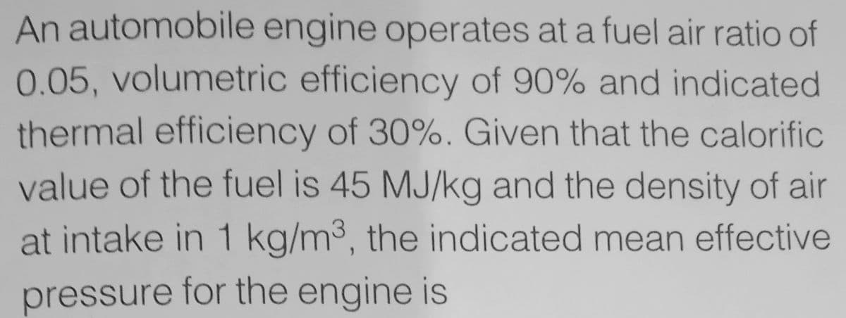 An automobile engine operates at a fuel air ratio of
0.05, volumetric efficiency of 90% and indicated
thermal efficiency of 30%. Given that the calorific
value of the fuel is 45 MJ/kg and the density of air
at intake in 1 kg/m3, the indicated mean effective
pressure for the engine is
