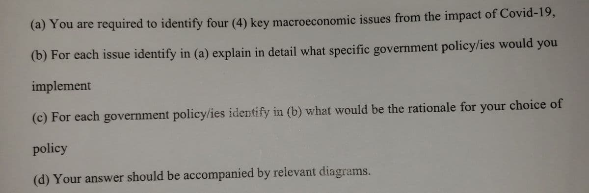 (a) You are required to identify four (4) key macroeconomic issues from the impact of Covid-19,
(b) For each issue identify in (a) explain in detail what specific government policy/ies would you
implement
(c) For each government policy/ies identify in (b) what would be the rationale for your choice of
policy
(d) Your answer should be accompanied by relevant diagrams.
