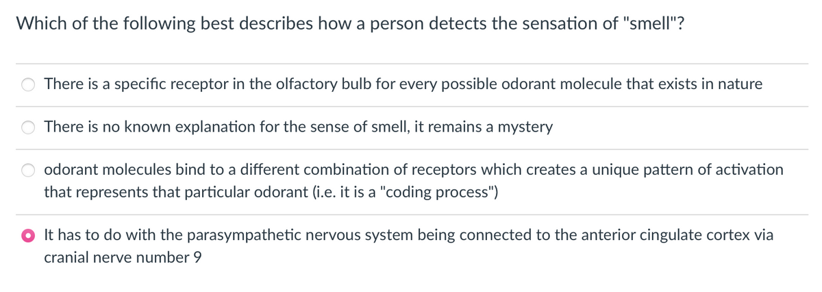 Which of the following best describes how a person detects the sensation of "smell"?
There is a specific receptor in the olfactory bulb for every possible odorant molecule that exists in nature
There is no known explanation for the sense of smell, it remains a mystery
odorant molecules bind to a different combination of receptors which creates a unique pattern of activation
that represents that particular odorant (i.e. it is a "coding process")
It has to do with the parasympathetic nervous system being connected to the anterior cingulate cortex via
cranial nerve number 9