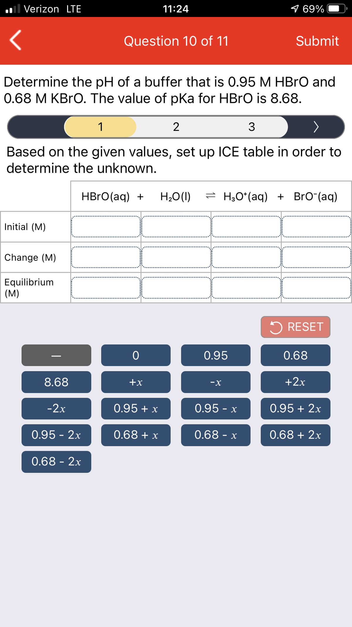 ol Verizon LTE
11:24
9 69%
Question 10 of 11
Submit
Determine the pH of a buffer that is 0.95 M HBRO and
0.68 M KBRO. The value of pka for HBRO is 8.68.
1
2
3
Based on the given values, set up ICE table in order to
determine the unknown.
HBRO(aq) +
H2O(1)
= H;O*(aq) + BrO (aq)
Initial (M)
Change (M)
Equilibrium
(M)
5 RESET
0.95
0.68
8.68
+x
-X
+2x
-2x
0.95 + x
0.95 - x
0.95 + 2x
0.95 - 2x
0.68 + x
0.68 - x
0.68 + 2x
0.68 - 2x
