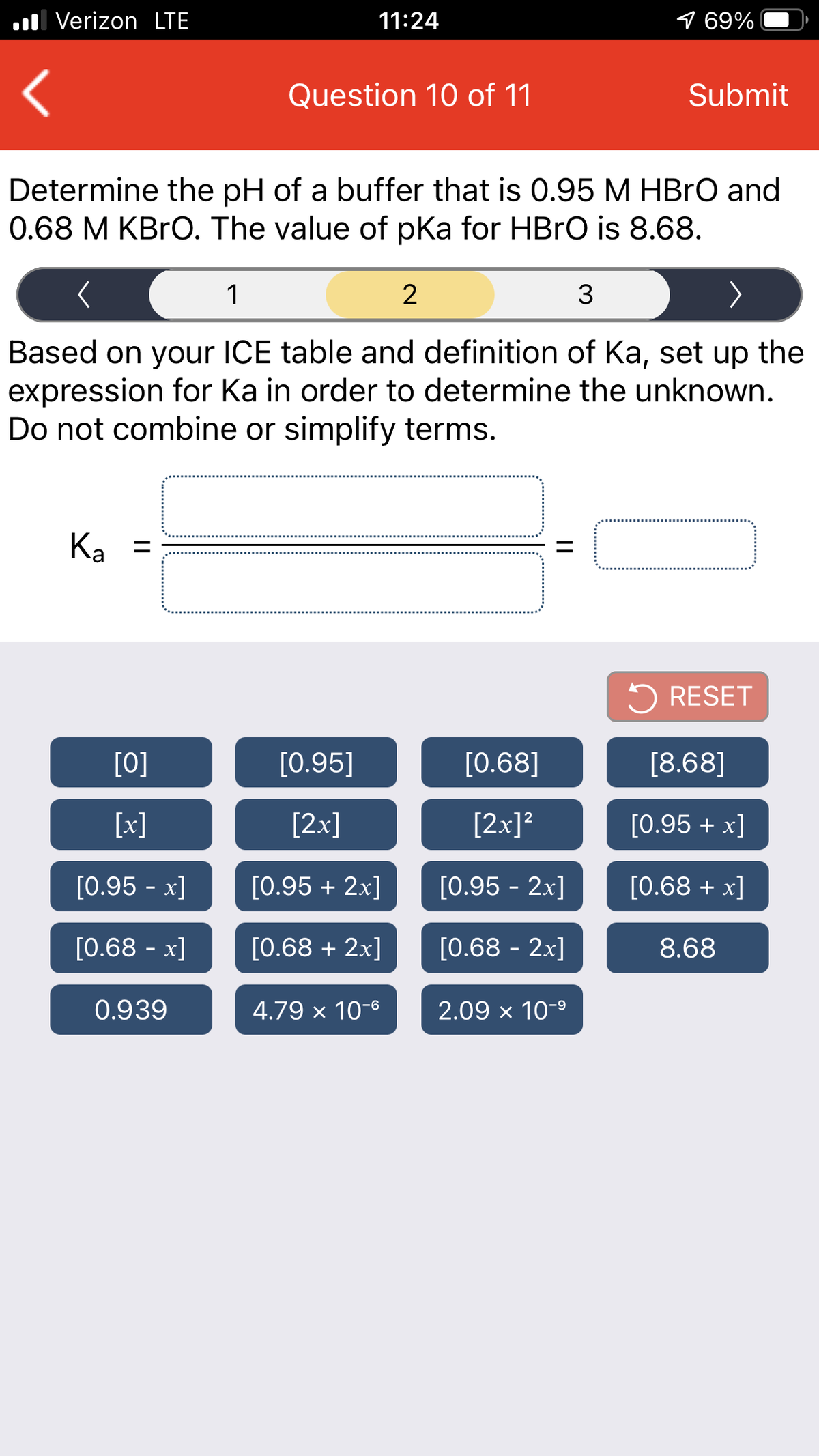 ul Verizon LTE
11:24
9 69%
Question 10 of 11
Submit
Determine the pH of a buffer that is 0.95 M HBRO and
0.68 M KBRO. The value of pka for HBRO is 8.68.
1
Based on your ICE table and definition of Ka, set up the
expression for Ka in order to determine the unknown.
Do not combine or simplify terms.
Ка
Ka =
5 RESET
[0]
[0.95]
[0.68]
[8.68]
[x]
[2x]
[2x]?
[0.95 + x]
[0.95 - x]
[0.95 + 2x]
[0.95 - 2x]
[0.68 + x]
[0.68 - x]
[0.68 + 2x]
[0.68 - 2x]
8.68
0.939
4.79 x 10-6
2.09 x 10-9
