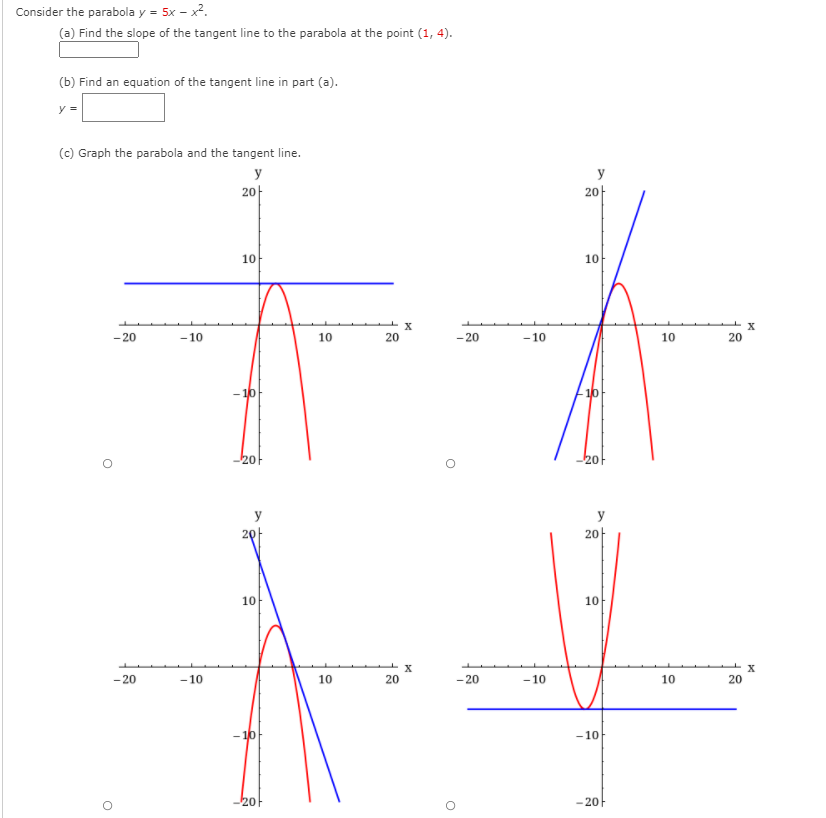 Consider the parabola y = 5x - x2.
(a) Find the slope of the tangent line to the parabola at the point (1, 4).
(b) Find an equation of the tangent line in part (a).
y =
(c) Graph the parabola and the tangent line.
y
y
2아
2아
10
10
- 20
- 10
10
20
- 20
- 10
10
20
- 10
10
20
y
y
2아
2아
10
10
X
-20
-10
10
20
- 20
- 10
10
20
- 10
-10
2아
-20F
