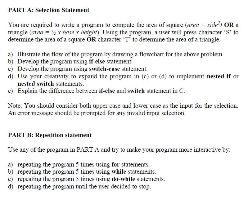 PART A: Selection Statement
You are required to write a program to compute the area of square (area = side) OR a
triangle (area = ½ x base x height). Using the program, a user will press character 'S' to
determine the area of a square OR character T' to detemine the area of a triangle.
a) Illustrate the flow of the program by drawing a flowchart for the above problem.
b) Develop the program using if-else statement.
c) Develop the program using switch-case statement.
d) Use your creativity to expand the program in (c) or (d) to implement nested if or
nested switch statements.
e) Explain the difference between if-else and switch statement in C.
Note: You should consider both upper case and lower case as the input for the selection.
An error message should be prompted for any invalid input selection.
PART B: Repetition statement
Use any of the program in PART A and try to make your program more interactive by:
a) repeating the program 5 times using for statements.
b) repeating the program 5 times using while statements.
c) repeating the program 5 times using do-while statements.
d) repeating the program until the user decided to stop.
