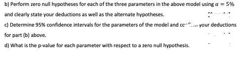 b) Perform zero null hypotheses for each of the three parameters in the above model using a = 5%
and clearly state your deductions as well as the alternate hypotheses.
c) Determine 95% confidence intervals for the parameters of the model and c-".
your deductions
for part (b) above.
d) What is the p-value for each parameter with respect to a zero null hypothesis.
