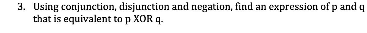 3. Using conjunction, disjunction and negation, find an expression of p and q
that is equivalent to p XOR q.
