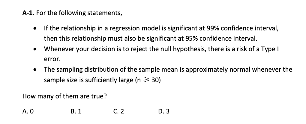 A-1. For the following statements,
If the relationship in a regression model is significant at 99% confidence interval,
then this relationship must also be significant at 95% confidence interval.
Whenever your decision is to reject the null hypothesis, there is a risk of a Type I
error.
The sampling distribution of the sample mean is approximately normal whenever the
sample size is sufficiently large (n > 30)
How many of them are true?
А. О
В. 1
С. 2
D. 3
