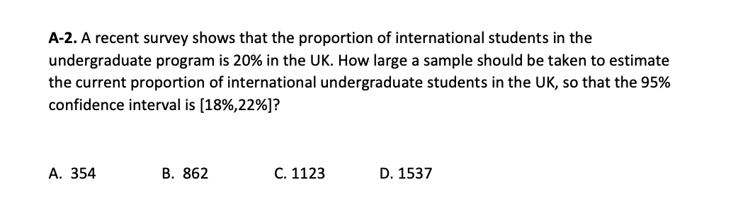 A-2. A recent survey shows that the proportion of international students in the
undergraduate program is 20% in the UK. How large a sample should be taken to estimate
the current proportion of international undergraduate students in the UK, so that the 95%
confidence interval is [18%,22%]?
А. 354
В. 862
C. 1123
D. 1537
