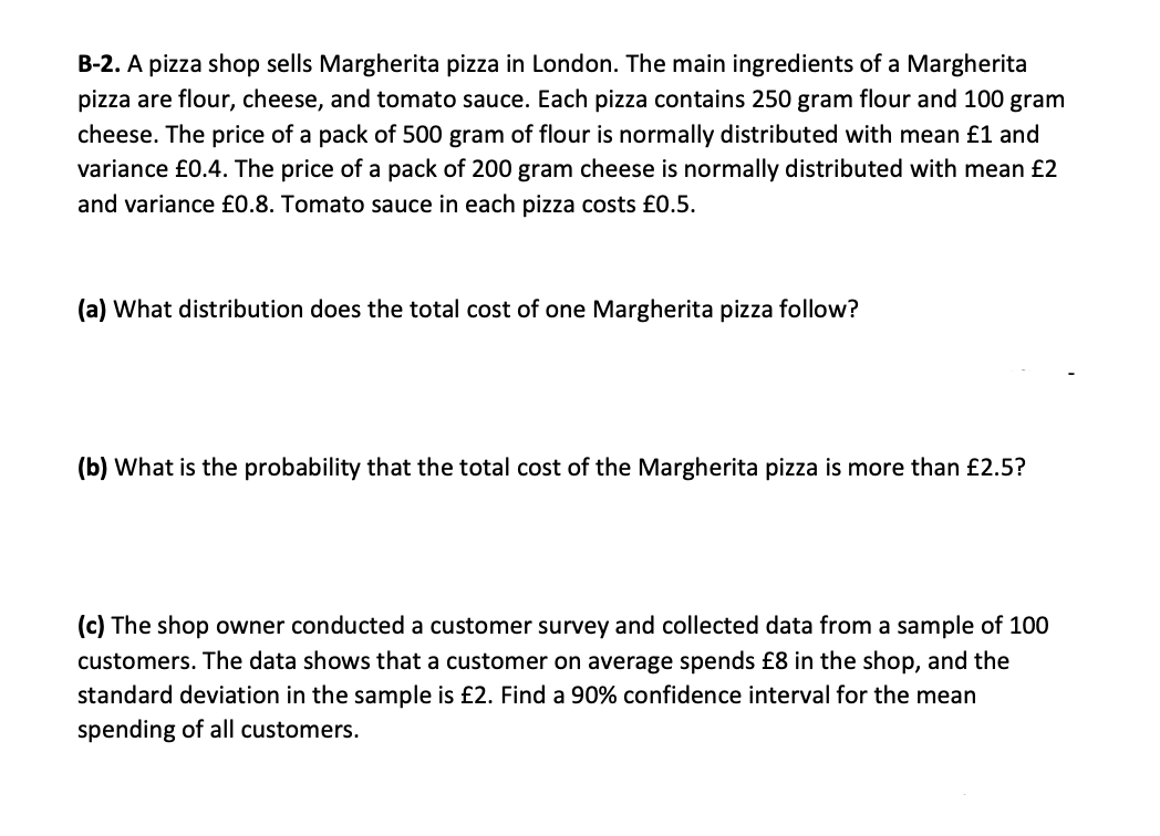 B-2. A pizza shop sells Margherita pizza in London. The main ingredients of a Margherita
pizza are flour, cheese, and tomato sauce. Each pizza contains 250 gram flour and 100 gram
cheese. The price of a pack of 500 gram of flour is normally distributed with mean £1 and
variance £0.4. The price of a pack of 200 gram cheese is normally distributed with mean £2
and variance £0.8. Tomato sauce in each pizza costs £0.5.
(a) What distribution does the total cost of one Margherita pizza follow?
(b) What is the probability that the total cost of the Margherita pizza is more than £2.5?
(c) The shop owner conducted a customer survey and collected data from a sample of 100
customers. The data shows that a customer on average spends £8 in the shop, and the
standard deviation in the sample is £2. Find a 90% confidence interval for the mean
spending of all customers.

