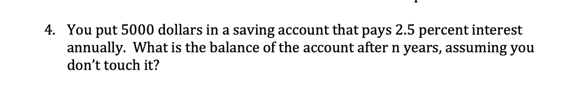 4. You put 5000 dollars in a saving account that pays 2.5 percent interest
annually. What is the balance of the account after n years, assuming you
don't touch it?
