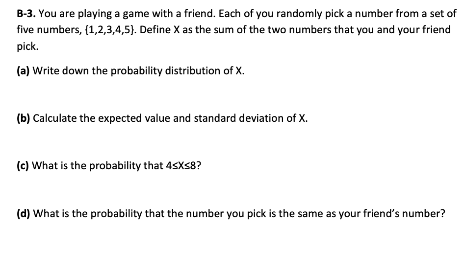 B-3. You are playing a game with a friend. Each of you randomly pick a number from a set of
five numbers, {1,2,3,4,5}. Define X as the sum of the two numbers that you and your friend
pick.
(a) Write down the probability distribution of X.
(b) Calculate the expected value and standard deviation of X.
(c) What is the probability that 4<XS8?
(d) What is the probability that the number you pick is the same as your friend's number?
