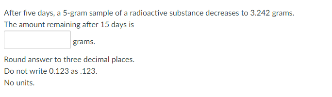 After five days, a 5-gram sample of a radioactive substance decreases to 3.242 grams.
The amount remaining after 15 days is
grams.
Round answer to three decimal places.
Do not write 0.123 as.123.
No units.