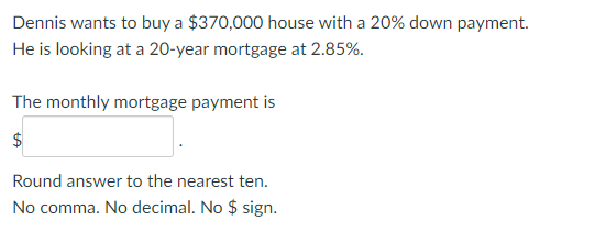 Dennis wants to buy a $370,000 house with a 20% down payment.
He is looking at a 20-year mortgage at 2.85%.
The monthly mortgage payment is
$
Round answer to the nearest ten.
No comma. No decimal. No $ sign.