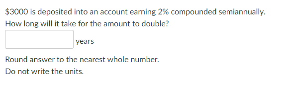 $3000 is deposited into an account earning 2% compounded semiannually.
How long will it take for the amount to double?
years
Round answer to the nearest whole number.
Do not write the units.