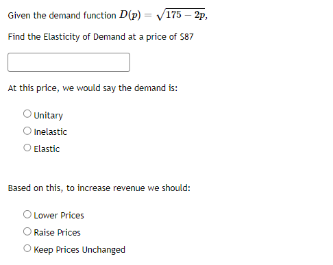 Given the demand function D(p)=√175 - 2p,
Find the Elasticity of Demand at a price of $87
At this price, we would say the demand is:
O Unitary
Inelastic
Elastic
Based on this, to increase revenue we should:
Lower Prices
Raise Prices
Keep Prices Unchanged