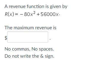 A revenue function is given by
R(x) = -80x² +56000x.
The maximum revenue is
$
No commas, No spaces.
Do not write the & sign.