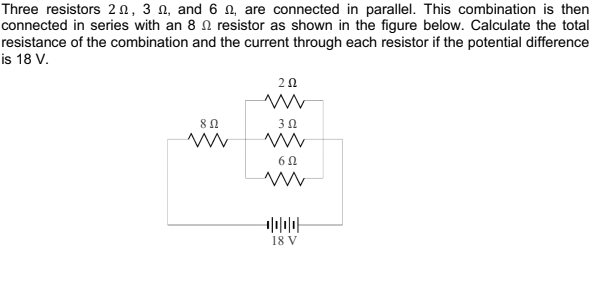Three resistors 2n, 3 n, and 6 n, are connected in parallel. This combination is then
connected in series with an 8 N resistor as shown in the figure below. Calculate the total
resistance of the combination and the current through each resistor if the potential difference
is 18 V.
20
18 V
