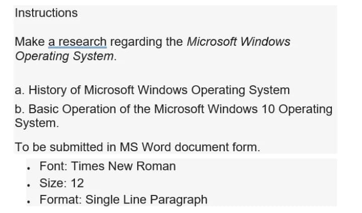 Instructions
Make a research regarding the Microsoft Windows
Operating System.
a. History of Microsoft Windows Operating System
b. Basic Operation of the Microsoft Windows 10 Operating
System.
To be submitted in MS Word document form.
Font: Times New Roman
• Sze: 12
Format: Single Line Paragraph
